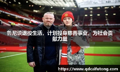 鲁尼谈退役生活，计划投身慈善事业，为社会贡献力量
